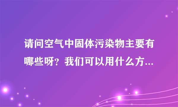 请问空气中固体污染物主要有哪些呀？我们可以用什么方法分别除去呀？