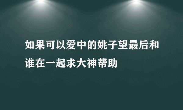 如果可以爱中的姚子望最后和谁在一起求大神帮助