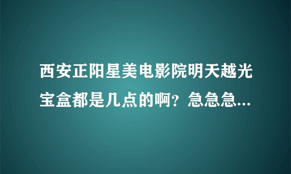 西安正阳星美电影院明天越光宝盒都是几点的啊？急急急！！！！！