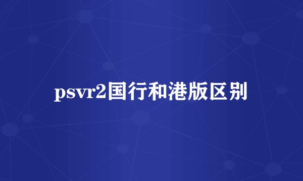 psvr2国行和港版区别