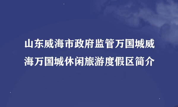 山东威海市政府监管万国城威海万国城休闲旅游度假区简介