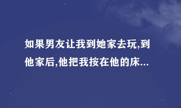 如果男友让我到她家去玩,到他家后,他把我按在他的床上,怎么办,又不想让男友伤