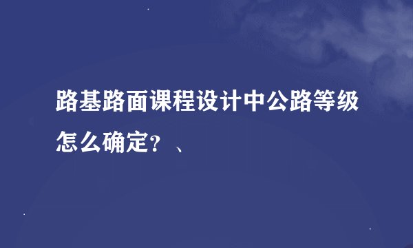 路基路面课程设计中公路等级怎么确定？、