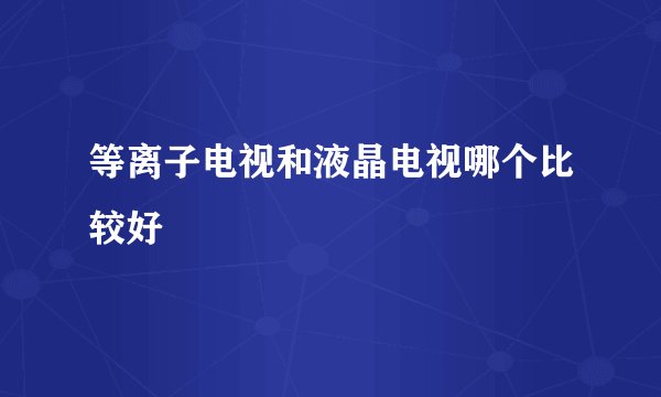 等离子电视和液晶电视哪个比较好