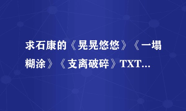 求石康的《晃晃悠悠》《一塌糊涂》《支离破碎》TXT 邮箱jxbb085446@126.com