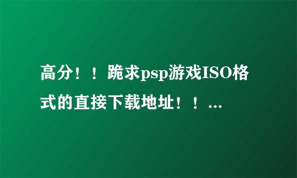 高分！！跪求psp游戏ISO格式的直接下载地址！！越多越好！！最好是汉化的,类型不限！！！多谢多谢！！！