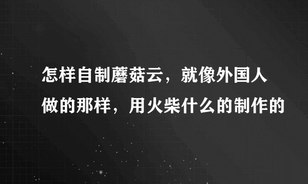 怎样自制蘑菇云，就像外国人做的那样，用火柴什么的制作的