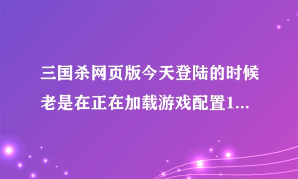 三国杀网页版今天登陆的时候老是在正在加载游戏配置13%的时候卡住。