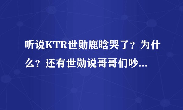 听说KTR世勋鹿晗哭了？为什么？还有世勋说哥哥们吵架是怎么回事啊？那天还发生什么事了？？顺便问一下K...