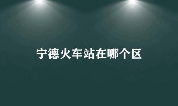 宁德火车站在哪个区