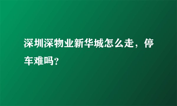 深圳深物业新华城怎么走，停车难吗？