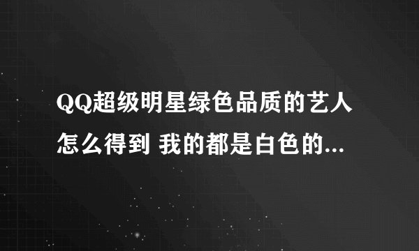 QQ超级明星绿色品质的艺人怎么得到 我的都是白色的呀 还有就是星探的等级怎么提高呀求大神帮助