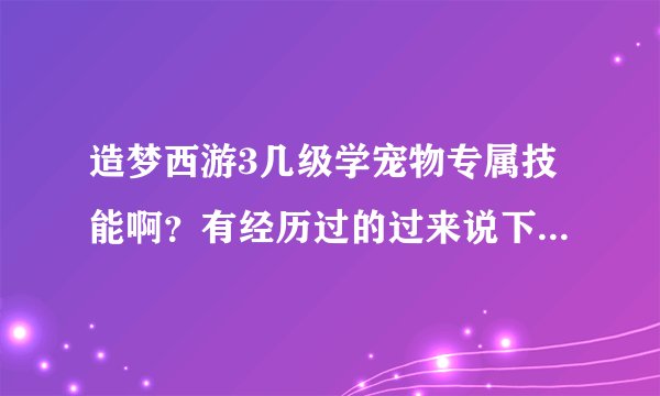 造梦西游3几级学宠物专属技能啊？有经历过的过来说下，万分感谢！（说对了就给你最佳）