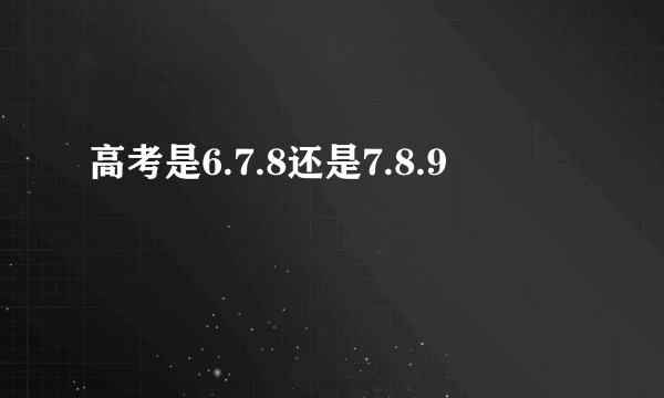 高考是6.7.8还是7.8.9
