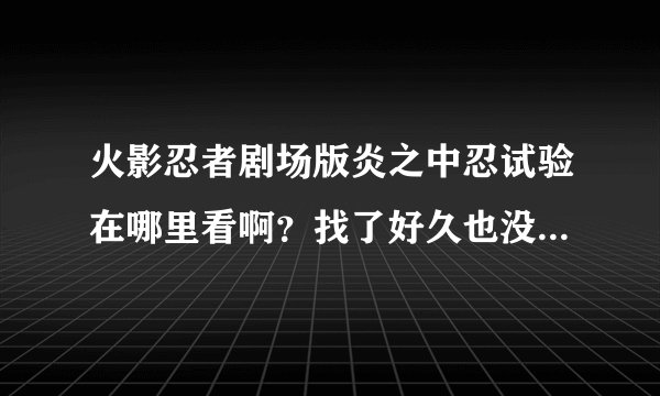 火影忍者剧场版炎之中忍试验在哪里看啊？找了好久也没找到，知道的告诉一下，谢谢