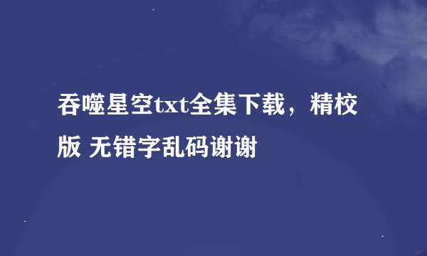 吞噬星空txt全集下载，精校版 无错字乱码谢谢