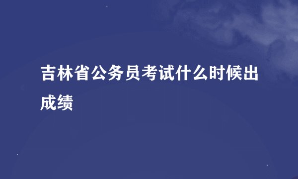 吉林省公务员考试什么时候出成绩
