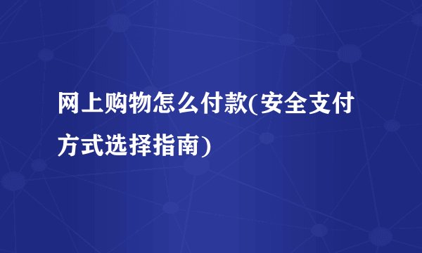网上购物怎么付款(安全支付方式选择指南)