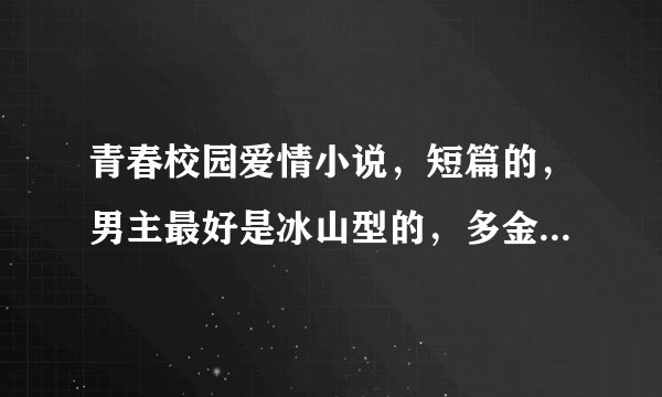 青春校园爱情小说，短篇的，男主最好是冰山型的，多金，帅。女主多变，可爱，冷酷，妩媚，多重身份。