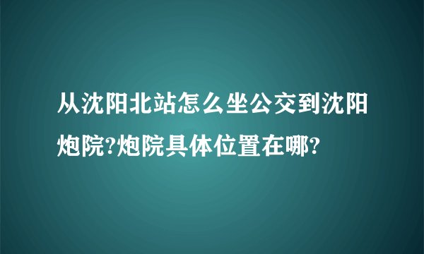 从沈阳北站怎么坐公交到沈阳炮院?炮院具体位置在哪?