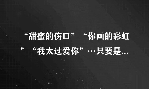 “甜蜜的伤口”“你画的彩虹”“我太过爱你”…只要是“夏家三千金”里的歌，我都要那些歌词。谢谢哦！