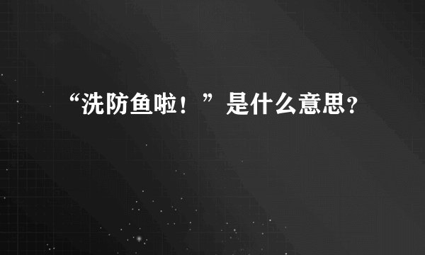 “洗防鱼啦！”是什么意思？
