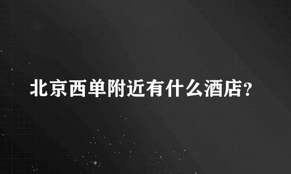 北京西单附近有什么酒店？
