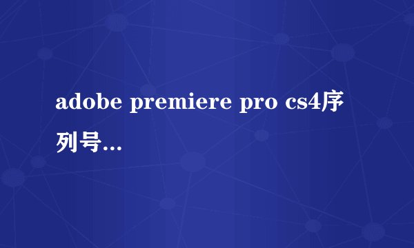 adobe premiere pro cs4序列号 求一个现在能用的急需啊 求 大虾 速度求