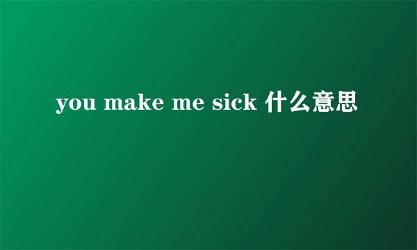 you make me sick 什么意思
