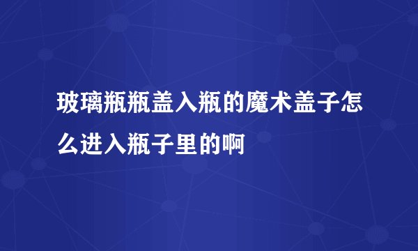 玻璃瓶瓶盖入瓶的魔术盖子怎么进入瓶子里的啊