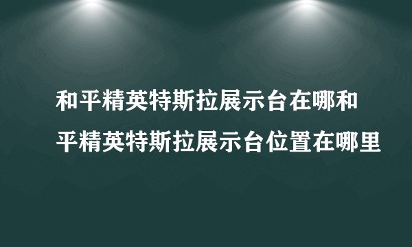 和平精英特斯拉展示台在哪和平精英特斯拉展示台位置在哪里