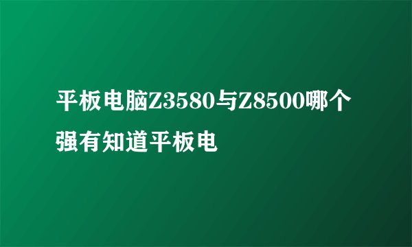平板电脑Z3580与Z8500哪个强有知道平板电