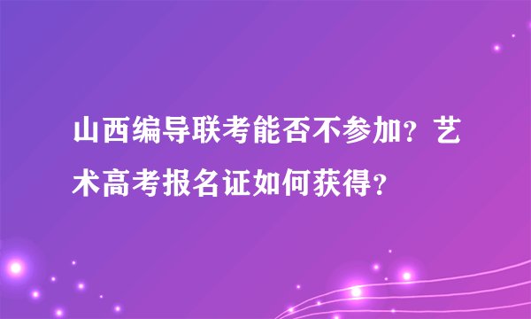 山西编导联考能否不参加？艺术高考报名证如何获得？