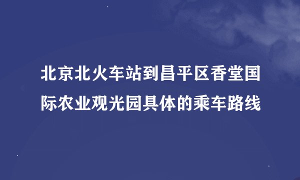 北京北火车站到昌平区香堂国际农业观光园具体的乘车路线