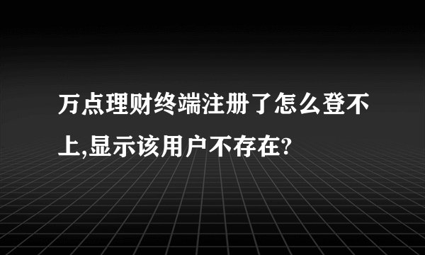 万点理财终端注册了怎么登不上,显示该用户不存在?