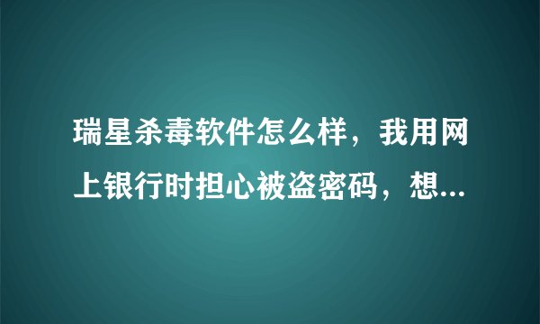 瑞星杀毒软件怎么样，我用网上银行时担心被盗密码，想买瑞星杀毒，怎么样