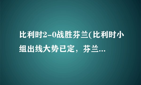 比利时2-0战胜芬兰(比利时小组出线大势已定，芬兰止步小组赛)
