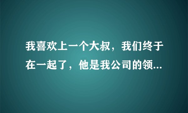 我喜欢上一个大叔，我们终于在一起了，他是我公司的领导，后面他要了我第一次就不理我了， 我当时心灰意