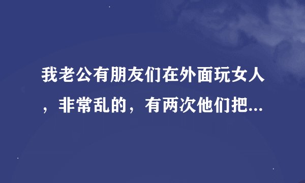 我老公有朋友们在外面玩女人，非常乱的，有两次他们把老公也带去他们的网友了，老公回来和我说了，说他们