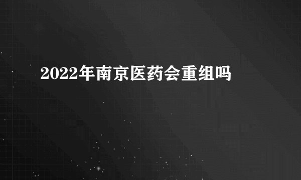 2022年南京医药会重组吗