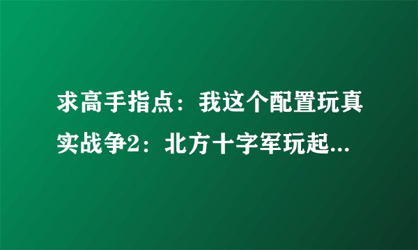求高手指点：我这个配置玩真实战争2：北方十字军玩起来为什么会觉得卡？（玩什么大型游戏不会卡）