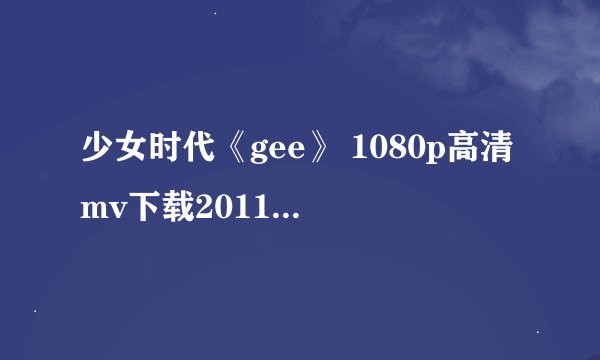 少女时代《gee》 1080p高清mv下载2011的越多越好 谢谢
