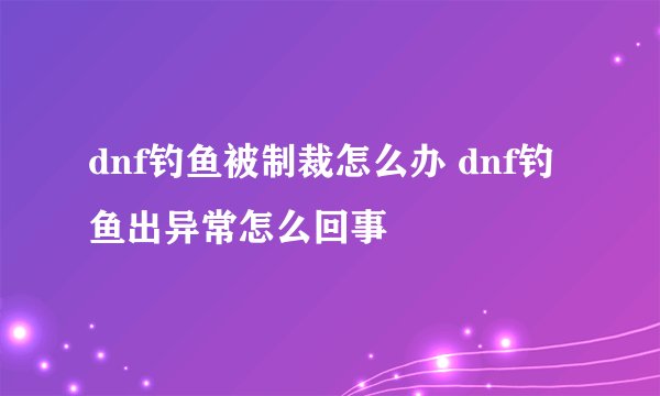 dnf钓鱼被制裁怎么办 dnf钓鱼出异常怎么回事