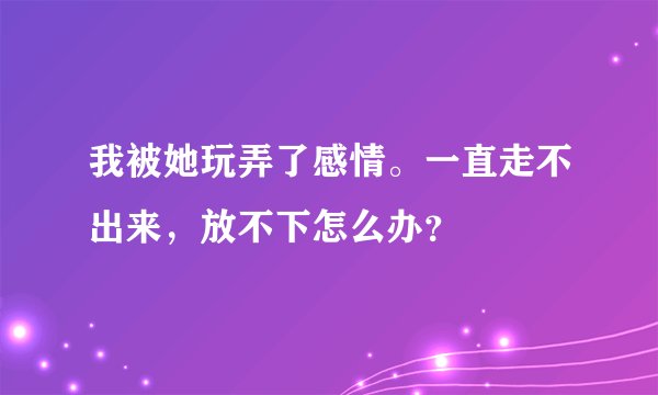 我被她玩弄了感情。一直走不出来，放不下怎么办？