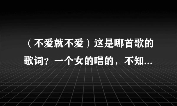 （不爱就不爱）这是哪首歌的歌词？一个女的唱的，不知道叫什么名字？知道的告诉我哈