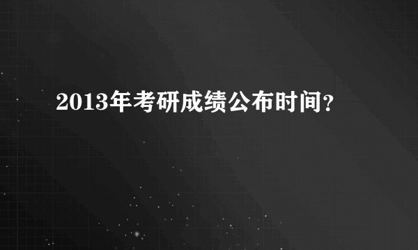 2013年考研成绩公布时间？