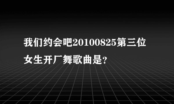 我们约会吧20100825第三位女生开厂舞歌曲是？