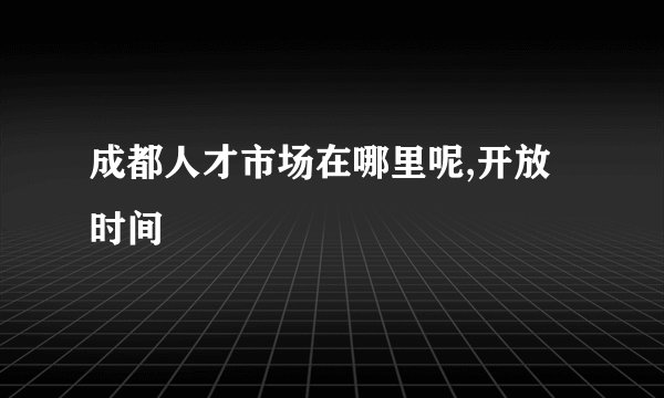 成都人才市场在哪里呢,开放时间