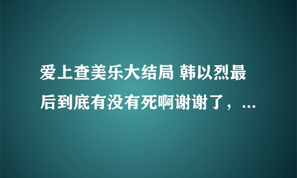 爱上查美乐大结局 韩以烈最后到底有没有死啊谢谢了，大神帮忙啊