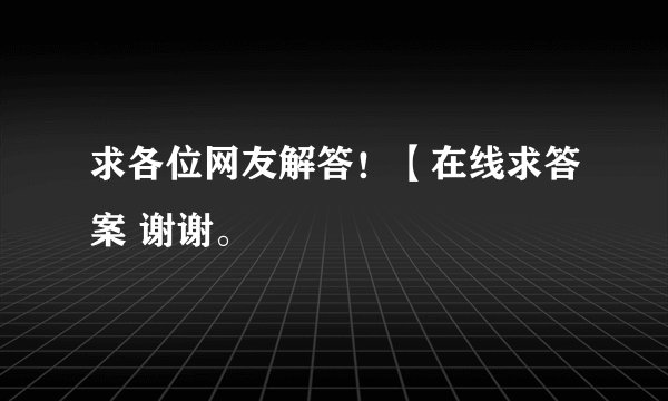 求各位网友解答！【在线求答案 谢谢。